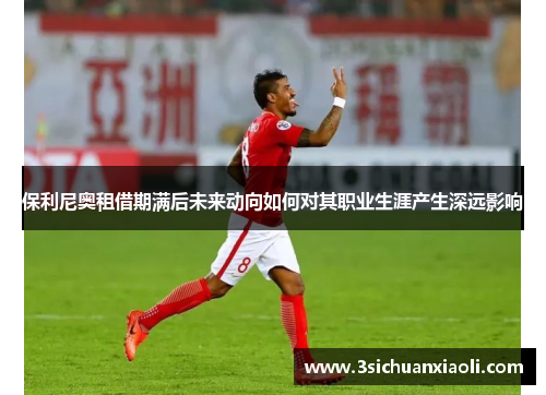 保利尼奥租借期满后未来动向如何对其职业生涯产生深远影响